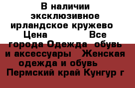 В наличии эксклюзивное ирландское кружево › Цена ­ 38 000 - Все города Одежда, обувь и аксессуары » Женская одежда и обувь   . Пермский край,Кунгур г.